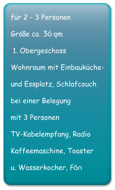 fr 2 - 3 Personen Gre ca. 38 qm   1. Obergeschoss Wohnraum mit Einbaukche-  und Essplatz, Schlafcouch bei einer Belegung mit 3 oder 4 Personen TV-Kabelempfang, Radio Kaffeemaschine, Toaster  u. Wasserkocher